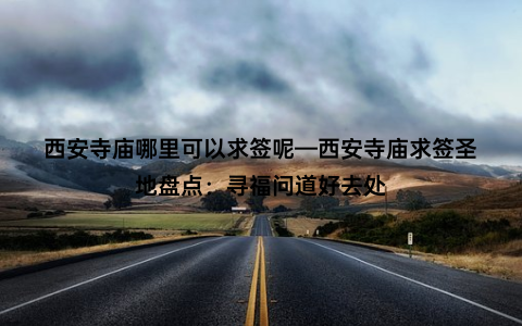 西安寺庙哪里可以求签呢—西安寺庙求签圣地盘点：寻福问道好去处