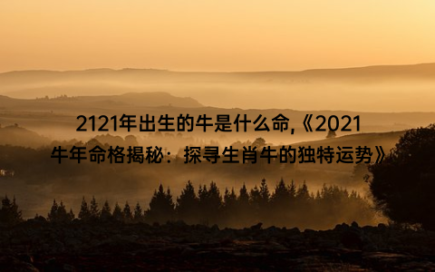 2121年出生的牛是什么命,《2021牛年命格揭秘：探寻生肖牛的独特运势》