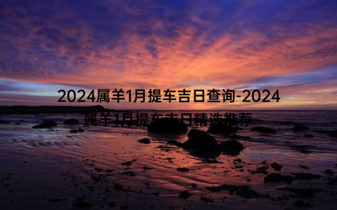 2024属羊1月提车吉日查询-2024属羊1月提车吉日精选推荐