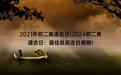 2021年初二黄道吉日(2024初二黄道吉日：最佳良辰吉日揭晓)