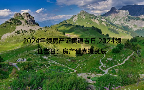 2024年领房产证黄道吉日,2024领证吉日：房产证喜提良辰