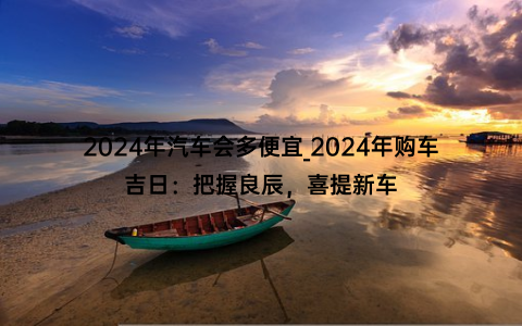 2024年汽车会多便宜_2024年购车吉日：把握良辰，喜提新车