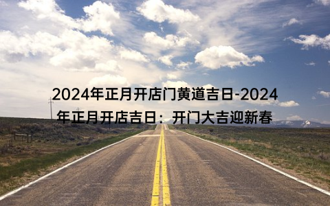 2024年正月开店门黄道吉日-2024年正月开店吉日：开门大吉迎新春