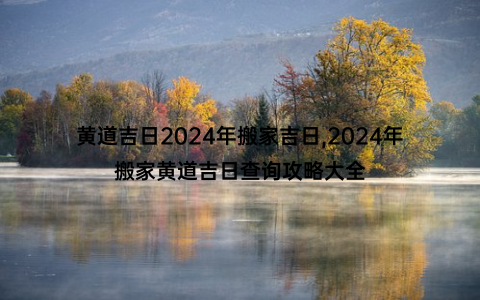 黄道吉日2024年搬家吉日,2024年搬家黄道吉日查询攻略大全