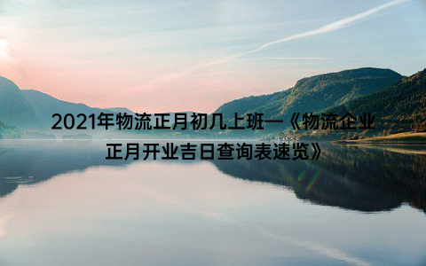 2021年物流正月初几上班—《物流企业正月开业吉日查询表速览》