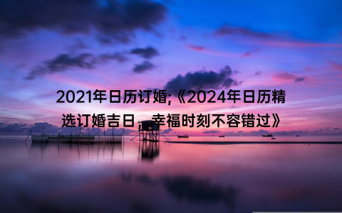 2021年日历订婚;《2024年日历精选订婚吉日，幸福时刻不容错过》