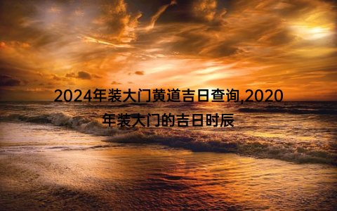 2024年装大门黄道吉日查询,2020年装大门的吉日时辰