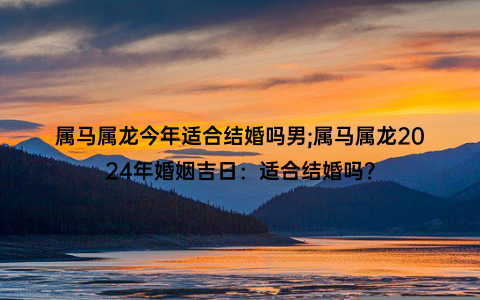 属马属龙今年适合结婚吗男;属马属龙2024年婚姻吉日：适合结婚吗？