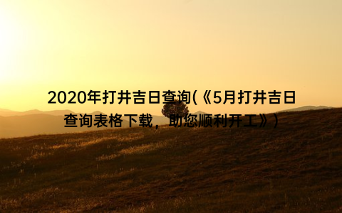 2020年打井吉日查询(《5月打井吉日查询表格下载，助您顺利开工》)