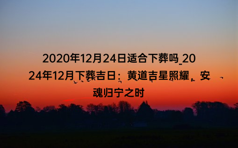 2020年12月24日适合下葬吗_2024年12月下葬吉日：黄道吉星照耀，安魂归宁之时