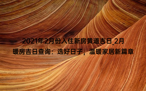 2021年2月份入住新房黄道吉日_2月暖房吉日查询：选好日子，温暖家居新篇章