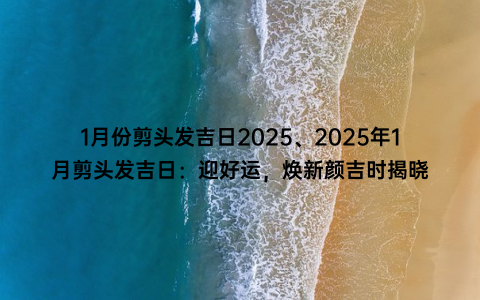 1月份剪头发吉日2025、2025年1月剪头发吉日：迎好运，焕新颜吉时揭晓