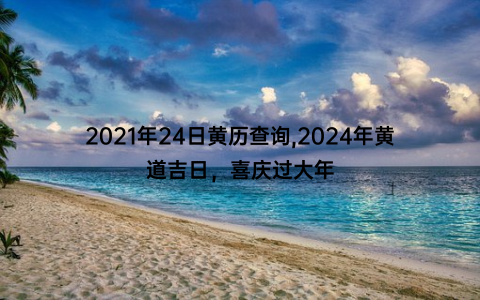 2021年24日黄历查询,2024年黄道吉日，喜庆过大年