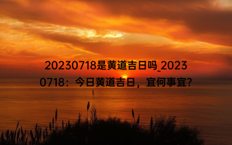 20230718是黄道吉日吗_20230718：今日黄道吉日，宜何事宜？