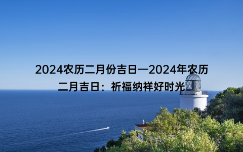 2024农历二月份吉日—2024年农历二月吉日：祈福纳祥好时光