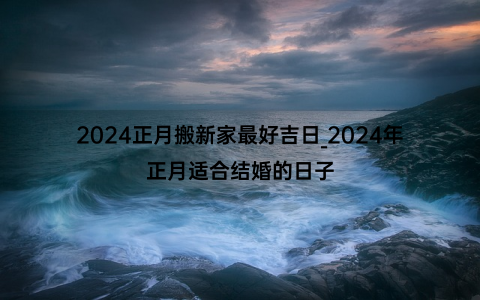 2024正月搬新家最好吉日_2024年正月适合结婚的日子