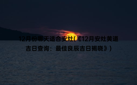 12月份哪天适合安灶(《12月安灶黄道吉日查询：最佳良辰吉日揭晓》)