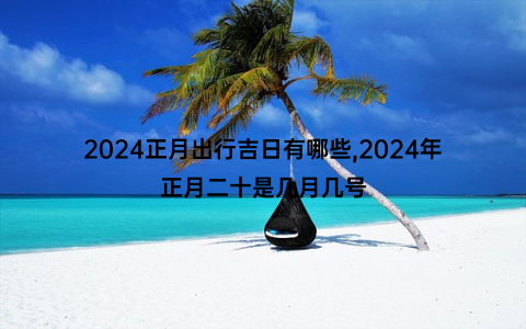 2024正月出行吉日有哪些,2024年正月二十是几月几号