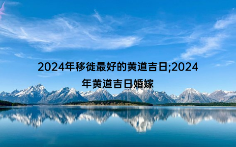 2024年移徙最好的黄道吉日;2024年黄道吉日婚嫁