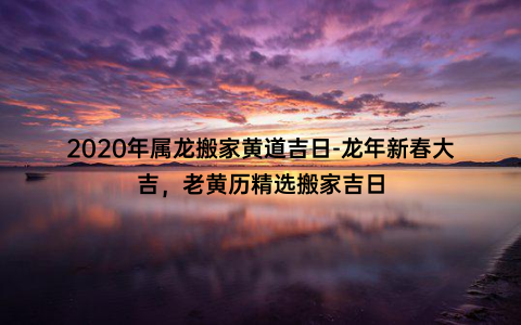 2020年属龙搬家黄道吉日-龙年新春大吉，老黄历精选搬家吉日