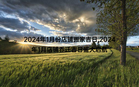 2024年1月份店铺搬家吉日,2024年1月店铺乔迁吉日盛大启航