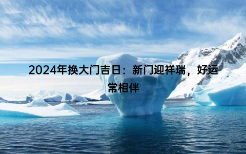 2024年换大门吉日：新门迎祥瑞，好运常相伴