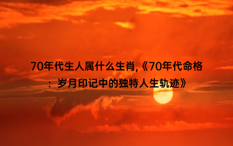 70年代生人属什么生肖,《70年代命格：岁月印记中的独特人生轨迹》