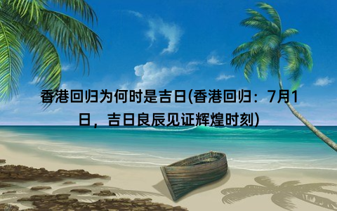 香港回归为何时是吉日(香港回归：7月1日，吉日良辰见证辉煌时刻)