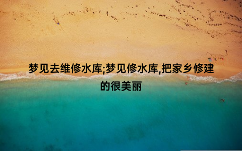 梦见去维修水库;梦见修水库,把家乡修建的很美丽