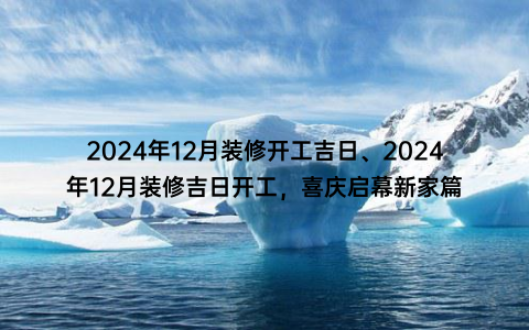 2024年12月装修开工吉日、2024年12月装修吉日开工，喜庆启幕新家篇