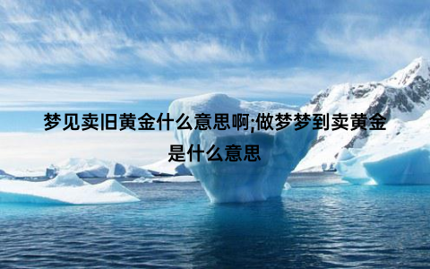 梦见卖旧黄金什么意思啊;做梦梦到卖黄金是什么意思