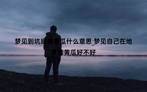 梦见到坑底摘黄瓜什么意思_梦见自己在地里摘黄瓜好不好