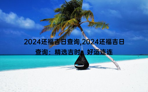 2024还福吉日查询,2024还福吉日查询：精选吉时，好运连连