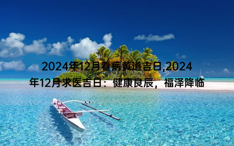 2024年12月看病黄道吉日,2024年12月求医吉日：健康良辰，福泽降临