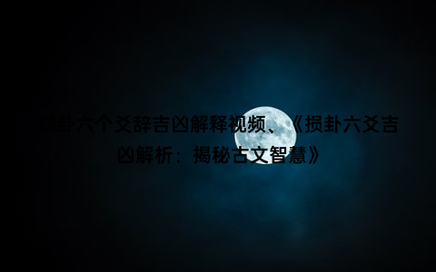 损卦六个爻辞吉凶解释视频、《损卦六爻吉凶解析：揭秘古文智慧》