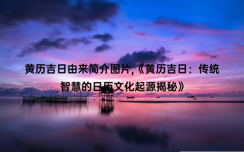 黄历吉日由来简介图片,《黄历吉日：传统智慧的日历文化起源揭秘》