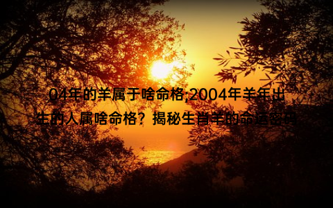 04年的羊属于啥命格;2004年羊年出生的人属啥命格？揭秘生肖羊的命运密码