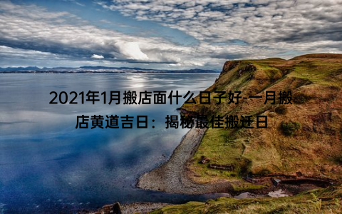 2021年1月搬店面什么日子好-一月搬店黄道吉日：揭秘最佳搬迁日