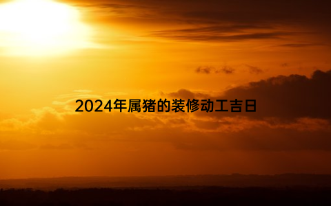 2024年属猪的装修动工吉日