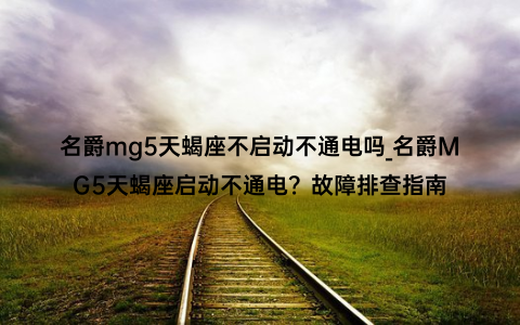 名爵mg5天蝎座不启动不通电吗_名爵MG5天蝎座启动不通电？故障排查指南