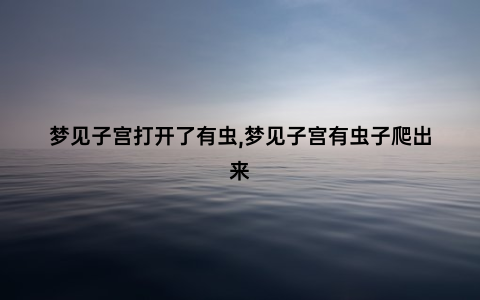 梦见子宫打开了有虫,梦见子宫有虫子爬出来