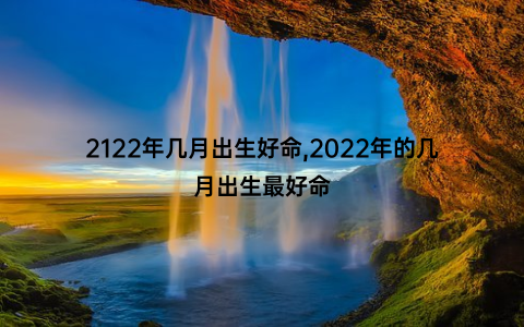 2122年几月出生好命,2022年的几月出生最好命