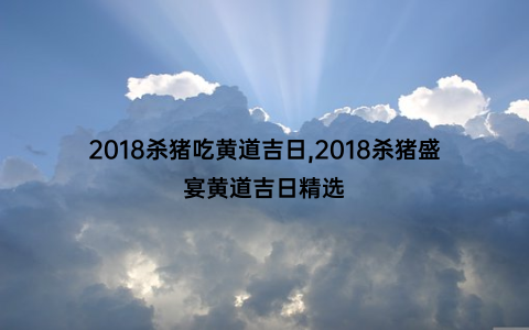 2018杀猪吃黄道吉日,2018杀猪盛宴黄道吉日精选