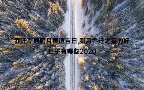 乔迁新居腊月黄道吉日,腊月乔迁之喜的好日子有哪些2020