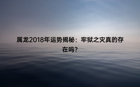 属龙2018年运势揭秘：牢狱之灾真的存在吗？