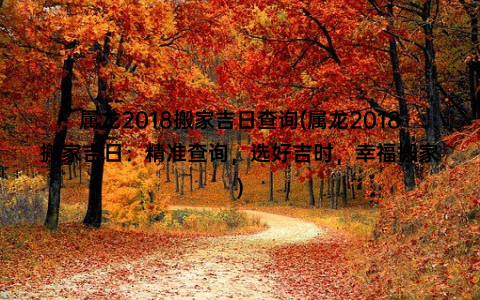 属龙2018搬家吉日查询(属龙2018搬家吉日：精准查询，选好吉时，幸福搬家)