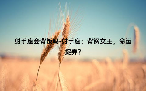 射手座会背叛吗-射手座：背锅女王，命运捉弄？