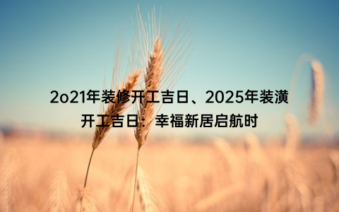 2o21年装修开工吉日、2025年装潢开工吉日：幸福新居启航时