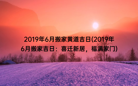 2019年6月搬家黄道吉日(2019年6月搬家吉日：喜迁新居，福满家门)