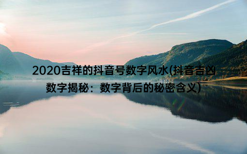 2020吉祥的抖音号数字风水(抖音吉凶数字揭秘：数字背后的秘密含义)